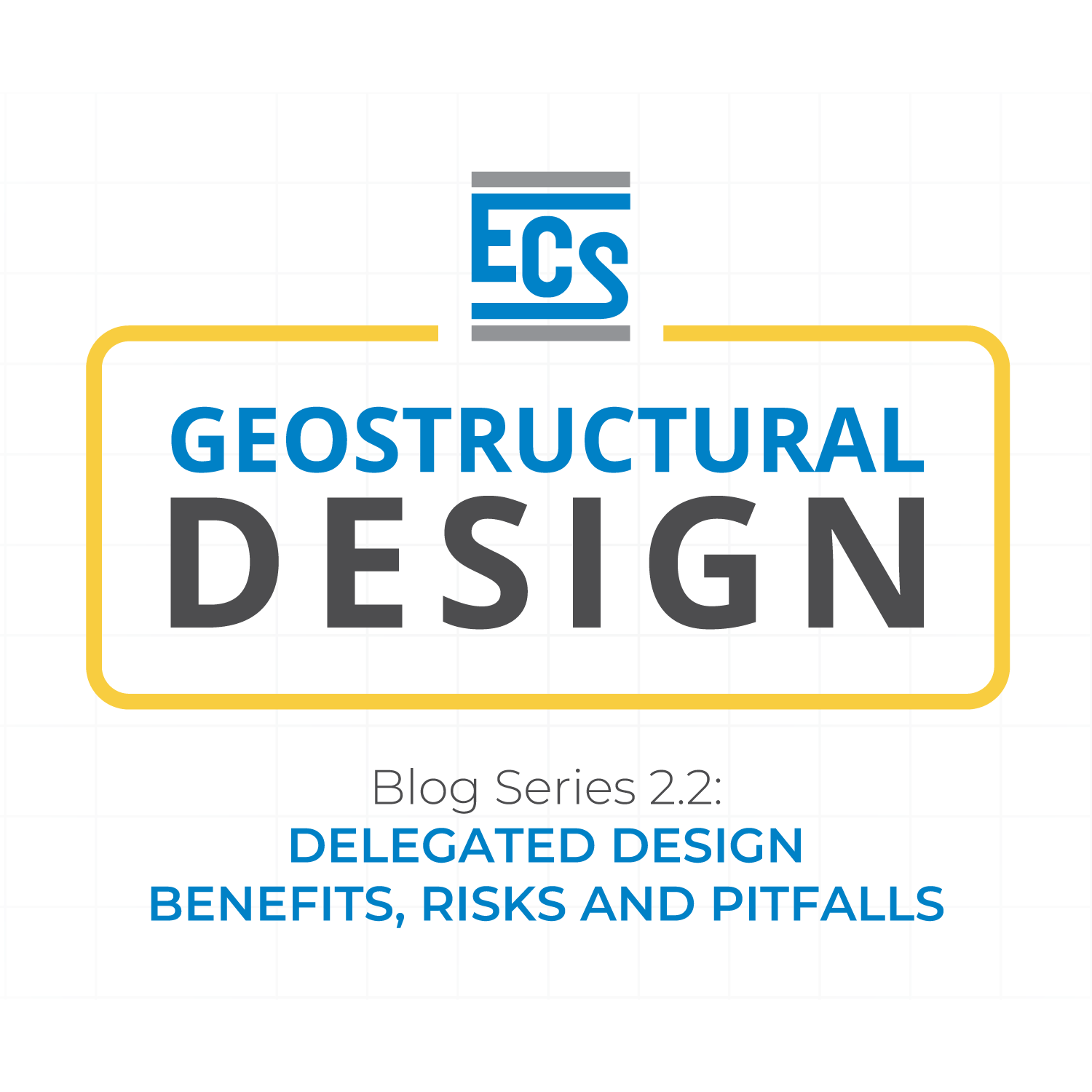 White space with light grey grid as background. In foreground, ECS logo in top third. Words "Geostructural Design" inside a yellow outline box in middle third. Bottom third says "Blog Series 2.2: Delegated Design Benefits, Risks and Pitfalls."